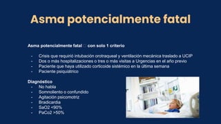 Asma potencialmente fatal
Asma potencialmente fatal 🡪 con solo 1 criterio
- Crisis que requirió intubación orotraqueal y ventilación mecánica traslado a UCIP
- Dos o más hospitalizaciones o tres o más visitas a Urgencias en el año previo
- Paciente que haya utilizado corticoide sistémico en la última semana
- Paciente psiquiátrico
Diagnóstico
- No habla
- Somnoliento o confundido
- Agitación psicomotriz
- Bradicardia
- SaO2 <90%
- PaCo2 >50%
 