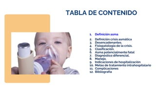 TABLA DE CONTENIDO
1. Definición asma
2. Definición crisis asmática
3. Desencadenantes.
4. Fisiopatología de la crisis.
5. Clasificación.
6. Asma potencialmente fatal
7. Diagnóstico diferencial.
8. Manejo.
9. Indicaciones de hospitalización
10. Metas de tratamiento intrahospitalario
11. Complicaciones
12. Bibliografía
 