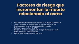 Factores de riesgo que
incrementan la muerte
relacionada al asma
- Historia de asma fatal que requirió intubación y ventilación mecánica
- Visita a urgencias u hospitalización por asma en el último año
- Uso inadecuado o no hay uso de corticoides inhalados
- Falta de respuesta al uso de SABA
- Historia de enfermedades psiquiátricas o problemas psicosociales
- Pobre adherencia al medicamento
- Alergia alimentaria en paciente con asma
 