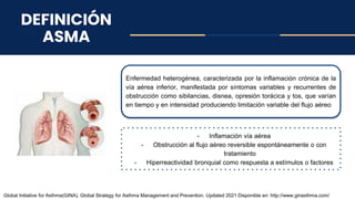 DEFINICIÓN
ASMA
Enfermedad heterogénea, caracterizada por la inflamación crónica de la
vía aérea inferior, manifestada por síntomas variables y recurrentes de
obstrucción como sibilancias, disnea, opresión torácica y tos, que varían
en tiempo y en intensidad produciendo limitación variable del flujo aéreo
Global Initiative for Asthma(GINA). Global Strategy for Asthma Management and Prevention. Updated 2021 Disponible en: http://www.ginasthma.com/
- Inflamación vía aérea
- Obstrucción al flujo aéreo reversible espontáneamente o con
tratamiento
- Hiperreactividad bronquial como respuesta a estímulos o factores
 