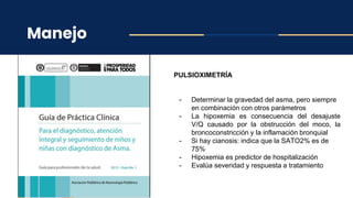 Manejo
PULSIOXIMETRÍA
- Determinar la gravedad del asma, pero siempre
en combinación con otros parámetros
- La hipoxemia es consecuencia del desajuste
V/Q causado por la obstrucción del moco, la
broncoconstricción y la inflamación bronquial
- Si hay cianosis: indica que la SATO2% es de
75%
- Hipoxemia es predictor de hospitalización
- Evalúa severidad y respuesta a tratamiento
 