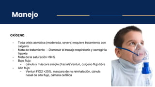 Manejo
OXÍGENO:
- Toda crisis asmática (moderada, severa) requiere tratamiento con
oxígeno
- Meta de tratamiento 🡪 Disminuir el trabajo respiratorio y corregir la
hipoxia
- Meta de la saturación >94%
- Bajo flujo:
- cánula y máscara simple (Facial) Venturi, oxígeno flujo libre
- Alto flujo
- Venturi FIO2 >25%, mascara de no reinhalación, cánula
nasal de alto flujo, cámara cefálica
 