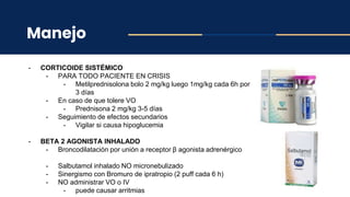 Manejo
- CORTICOIDE SISTÉMICO
- PARA TODO PACIENTE EN CRISIS
- Metilprednisolona bolo 2 mg/kg luego 1mg/kg cada 6h por
3 días
- En caso de que tolere VO
- Prednisona 2 mg/kg 3-5 días
- Seguimiento de efectos secundarios
- Vigilar si causa hipoglucemia
- BETA 2 AGONISTA INHALADO
- Broncodilatación por unión a receptor β agonista adrenérgico
- Salbutamol inhalado NO micronebulizado
- Sinergismo con Bromuro de ipratropio (2 puff cada 6 h)
- NO administrar VO o IV
- puede causar arritmias
 