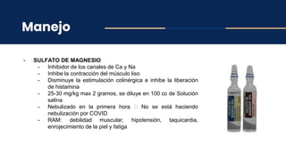 Manejo
- SULFATO DE MAGNESIO
- Inhibidor de los canales de Ca y Na
- Inhibe la contracción del músculo liso
- Disminuye la estimulación colinérgica e inhibe la liberación
de histamina
- 25-30 mg/kg max 2 gramos, se diluye en 100 cc de Solución
salina
- Nebulizado en la primera hora 🡪 No se está haciendo
nebulización por COVID
- RAM: debilidad muscular, hipotensión, taquicardia,
enrojecimiento de la piel y fatiga
 