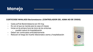 Manejo
CORTICOIDE INHALADO Beclometasona (CONTROLADOR DEL ASMA NO DE CRISIS)
- Cada puff de Beclometasona son 50 mcg
- Es con el que se manda para la casa x3 meses
- Iniciar en la primera hora de inicio de los síntomas
- pueden reducir la hospitalización
- Deben ser continuados ambulatoriamente
- Reducen el riesgo de muerte relacionada a asma y hospitalización
 