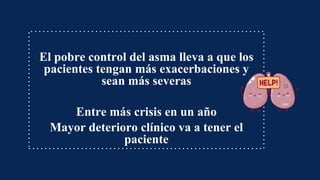 El pobre control del asma lleva a que los
pacientes tengan más exacerbaciones y
sean más severas
Entre más crisis en un año
Mayor deterioro clínico va a tener el
paciente
 