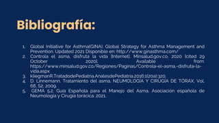 Bibliografía:
1. Global Initiative for Asthma(GINA). Global Strategy for Asthma Management and
Prevention. Updated 2021 Disponible en: http://www.ginasthma.com/
2. Controla el asma, disfruta la vida [Internet]. Minsalud.gov.co. 2020 [cited 29
October 2020]. Available from:
https://www.minsalud.gov.co/Regiones/Paginas/Controla-el-asma,-disfruta-la-
vida.aspx
3. kliegmanR.TratadodePediatría.AnalesdePediatría.2016;1(20a):320.
4. D. Linnemann. Tratamiento del asma. NEUMOLOGÍA Y CIRUGÍA DE TÓRAX, Vol.
68, S2, 2009.
5. GEMA 5.2. Guía Española para el Manejo del Asma. Asociación española de
Neumología y Cirugía torácica. 2021.
 