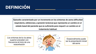 DEFINICIÓN
Episodio caracterizado por un incremento en los síntomas de asma (dificultad
respiratoria, sibilancias y opresión torácica) que representa un cambio en el
estado basal del paciente que es suficiente para requerir un cambio en el
tratamiento habitual.
Los síntomas de la vía aérea
superior preceden con
frecuencia al inicio de una
exacerbación
Ocasionalmente puede
ser la presentación inicial
del asma
 