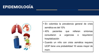 EPIDEMIOLOGÍA
• En colombia la prevalencia general de crisis
asmática es del 12%
• 45% pacientes que refieren síntomas
consultaron a urgencias o requirieron
hospitalización
• Cuando un niño con crisis asmática requiere
UCIP tiene una probabilidad 10 veces mayor de
morir.
 