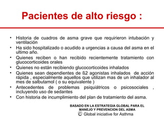 Pacientes de alto riesgo :
•   Historia de cuadros de asma grave que requirieron intubación y
    ventilación
•   Ha sido hospitalizado o acudido a urgencias a causa del asma en el
    ultimo año.
•   Quienes reciben o han recibido recientemente tratamiento con
    glucocorticoides orales
•   Quienes no están recibiendo glucocorticoides inhalados
•   Quienes sean dependientes de ß2 agonistas inhalados de acción
    rápida , especialmente aquellos que utilizan mas de un inhalador al
    mes de salbutamol ( o su equivalente )
•   Antecedentes de problemas psiquiátricos o psicosociales ,
    incluyendo uso de sedantes
•   Con historia de incumplimiento del plan de tratamiento del asma.
                              BASADO EN LA ESTRATEGIA GLOBAL PARA EL
                                  MANEJO Y PREVENCION DEL ASMA
                                  C Global iniciative for Asthma
 