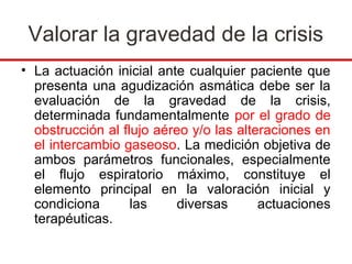 Valorar la gravedad de la crisis
• La actuación inicial ante cualquier paciente que
  presenta una agudización asmática debe ser la
  evaluación de la gravedad de la crisis,
  determinada fundamentalmente por el grado de
  obstrucción al flujo aéreo y/o las alteraciones en
  el intercambio gaseoso. La medición objetiva de
  ambos parámetros funcionales, especialmente
  el flujo espiratorio máximo, constituye el
  elemento principal en la valoración inicial y
  condiciona       las    diversas       actuaciones
  terapéuticas.
 