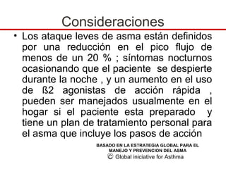 Consideraciones
• Los ataque leves de asma están definidos
  por una reducción en el pico flujo de
  menos de un 20 % ; síntomas nocturnos
  ocasionando que el paciente se despierte
  durante la noche , y un aumento en el uso
  de ß2 agonistas de acción rápida ,
  pueden ser manejados usualmente en el
  hogar si el paciente esta preparado y
  tiene un plan de tratamiento personal para
  el asma que incluye los pasos de acción
                  BASADO EN LA ESTRATEGIA GLOBAL PARA EL
                      MANEJO Y PREVENCION DEL ASMA
                      C Global iniciative for Asthma
 