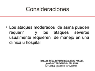 Consideraciones


• Los ataques moderados de asma pueden
  requerir      y los ataques severos
  usualmente requieren de manejo en una
  clínica u hospital



                BASADO EN LA ESTRATEGIA GLOBAL PARA EL
                    MANEJO Y PREVENCION DEL ASMA
                    C Global iniciative for Asthma
 