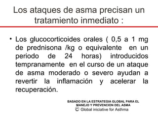 Los ataques de asma precisan un
      tratamiento inmediato :

• Los glucocorticoides orales ( 0,5 a 1 mg
  de prednisona /kg o equivalente en un
  periodo de 24 horas) introducidos
  tempranamente en el curso de un ataque
  de asma moderado o severo ayudan a
  revertir la inflamación y acelerar la
  recuperación.
                 BASADO EN LA ESTRATEGIA GLOBAL PARA EL
                     MANEJO Y PREVENCION DEL ASMA
                     C Global iniciative for Asthma
 