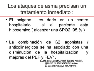 Los ataques de asma precisan un
      tratamiento inmediato :
• El oxigeno      es dado en un centro
  hospitalario     si el paciente esta
  hipoxemico ( alcanzar una SPO2 :95 % )

• La combinación de ß2 agonistas /
  anticolinérgicos se ha asociado con una
  disminución de la hospitalización     y
  mejoras del PEF y FEV1.
                 BASADO EN LA ESTRATEGIA GLOBAL PARA EL
                     MANEJO Y PREVENCION DEL ASMA
                     C Global iniciative for Asthma
 