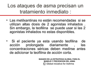 Los ataques de asma precisan un
         tratamiento inmediato :
• Las metilxantinas no están recomendadas si se
  utilizan altas dosis de 2 agonistas inhalados .
  Sin embargo, la teofilina se puede usar si las 2
  agonistas inhalados no estas disponibles.

•    Si el paciente ya esta usando teofilina de
    acción    prolongada       diariamente     , las
    concentraciones séricas deben medirse antes
    de adicionar la teofilina de acción corta.
                      BASADO EN LA ESTRATEGIA GLOBAL PARA EL
                          MANEJO Y PREVENCION DEL ASMA
                          C Global iniciative for Asthma
 
