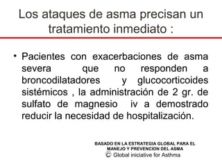 Los ataques de asma precisan un
      tratamiento inmediato :

• Pacientes con exacerbaciones de asma
  severa        que    no    responden     a
  broncodilatadores      y glucocorticoides
  sistémicos , la administración de 2 gr. de
  sulfato de magnesio iv a demostrado
  reducir la necesidad de hospitalización.

                  BASADO EN LA ESTRATEGIA GLOBAL PARA EL
                      MANEJO Y PREVENCION DEL ASMA
                      C Global iniciative for Asthma
 