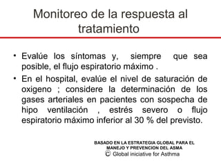 Monitoreo de la respuesta al
             tratamiento

• Evalúe los síntomas y, siempre que sea
  posible, el flujo espiratorio máximo .
• En el hospital, evalúe el nivel de saturación de
  oxigeno ; considere la determinación de los
  gases arteriales en pacientes con sospecha de
  hipo ventilación , estrés severo o flujo
  espiratorio máximo inferior al 30 % del previsto.

                     BASADO EN LA ESTRATEGIA GLOBAL PARA EL
                         MANEJO Y PREVENCION DEL ASMA
                         C Global iniciative for Asthma
 