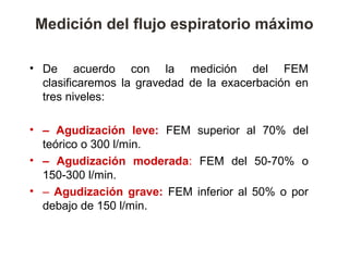 Medición del flujo espiratorio máximo

• De acuerdo con la medición del FEM
  clasificaremos la gravedad de la exacerbación en
  tres niveles:

• – Agudización leve: FEM superior al 70% del
  teórico o 300 l/min.
• – Agudización moderada: FEM del 50-70% o
  150-300 l/min.
• – Agudización grave: FEM inferior al 50% o por
  debajo de 150 l/min.
 