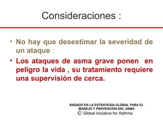Consideraciones :

• No hay que desestimar la severidad de
  un ataque :
• Los ataques de asma grave ponen en
  peligro la vida , su tratamiento requiere
  una supervisión de cerca.


                 BASADO EN LA ESTRATEGIA GLOBAL PARA EL
                     MANEJO Y PREVENCION DEL ASMA
                     C Global iniciative for Asthma
 