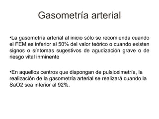 Gasometría arterial

•La gasometría arterial al inicio sólo se recomienda cuando
el FEM es inferior al 50% del valor teórico o cuando existen
signos o síntomas sugestivos de agudización grave o de
riesgo vital inminente

•En aquellos centros que dispongan de pulsioximetría, la
realización de la gasometría arterial se realizará cuando la
SaO2 sea inferior al 92%.
 