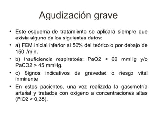 Agudización grave
• Este esquema de tratamiento se aplicará siempre que
  exista alguno de los siguientes datos:
• a) FEM inicial inferior al 50% del teórico o por debajo de
  150 l/min.
• b) Insuficiencia respiratoria: PaO2 < 60 mmHg y/o
  PaCO2 > 45 mmHg.
• c) Signos indicativos de gravedad o riesgo vital
  inminente
• En estos pacientes, una vez realizada la gasometría
  arterial y tratados con oxígeno a concentraciones altas
  (FiO2 > 0,35),
 