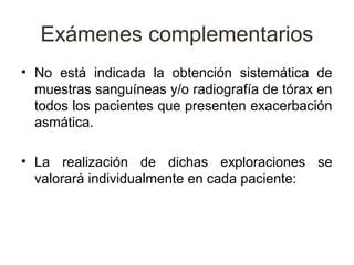 Exámenes complementarios
• No está indicada la obtención sistemática de
  muestras sanguíneas y/o radiografía de tórax en
  todos los pacientes que presenten exacerbación
  asmática.

• La realización de dichas exploraciones se
  valorará individualmente en cada paciente:
 