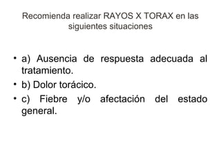 Recomienda realizar RAYOS X TORAX en las
           siguientes situaciones


• a) Ausencia de respuesta adecuada al
  tratamiento.
• b) Dolor torácico.
• c) Fiebre y/o afectación del estado
  general.
 