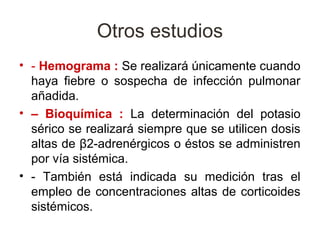 Otros estudios
• - Hemograma : Se realizará únicamente cuando
  haya fiebre o sospecha de infección pulmonar
  añadida.
• – Bioquímica : La determinación del potasio
  sérico se realizará siempre que se utilicen dosis
  altas de β2-adrenérgicos o éstos se administren
  por vía sistémica.
• - También está indicada su medición tras el
  empleo de concentraciones altas de corticoides
  sistémicos.
 