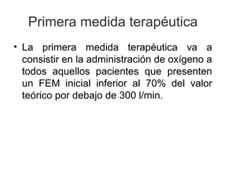 Primera medida terapéutica
• La primera medida terapéutica va a
  consistir en la administración de oxígeno a
  todos aquellos pacientes que presenten
  un FEM inicial inferior al 70% del valor
  teórico por debajo de 300 l/min.
 