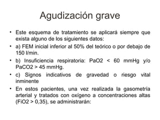 Agudización grave
• Este esquema de tratamiento se aplicará siempre que
  exista alguno de los siguientes datos:
• a) FEM inicial inferior al 50% del teórico o por debajo de
  150 l/min.
• b) Insuficiencia respiratoria: PaO2 < 60 mmHg y/o
  PaCO2 > 45 mmHg.
• c) Signos indicativos de gravedad o riesgo vital
  inminente
• En estos pacientes, una vez realizada la gasometría
  arterial y tratados con oxígeno a concentraciones altas
  (FiO2 > 0,35), se administrarán:
 