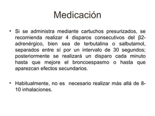 Medicación
• Si se administra mediante cartuchos presurizados, se
  recomienda realizar 4 disparos consecutivos del β2-
  adrenérgico, bien sea de terbutalina o salbutamol,
  separados entre sí por un intervalo de 30 segundos;
  posteriormente se realizará un disparo cada minuto
  hasta que mejore el broncoespasmo o hasta que
  aparezcan efectos secundarios.

• Habitualmente, no es necesario realizar más allá de 8-
  10 inhalaciones.
 