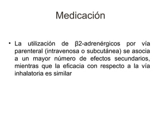 Medicación

• La utilización de β2-adrenérgicos por vía
  parenteral (intravenosa o subcutánea) se asocia
  a un mayor número de efectos secundarios,
  mientras que la eficacia con respecto a la vía
  inhalatoria es similar
 