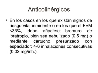 Anticolinérgicos
• En los casos en los que existan signos de
  riesgo vital inminente o en los que el FEM
  <33%, debe añadirse bromuro de
  ipratropio, bien sea nebulizado (0,5 mg) o
  mediante cartucho presurizado con
  espaciador: 4-6 inhalaciones consecutivas
  (0,02 mg/inh.).
 