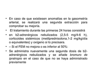 • En caso de que existiesen anomalías en la gasometría
  arterial, se realizará una segunda extracción para
  comprobar su mejoría.
• El tratamiento durante las primeras 24 horas consistirá
• en b2-adrenérgicos nebulizados (2,5-5 mg/4-6 h),
  corticoides sistémicos (metilprednisolona,1-2 mg/kg/día
  o equivalentes) y oxígeno si lo precisara.
• – Si el FEM no mejora o es inferior al 50%:
• Se administra nuevamente una segunda dosis de b2-
  adrenérgicos nebulizados y se añade bromuro de
  ipratropio en el caso de que no se haya administrado
  previamente
 