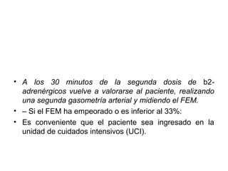• A los 30 minutos de la segunda dosis de b2-
  adrenérgicos vuelve a valorarse al paciente, realizando
  una segunda gasometría arterial y midiendo el FEM.
• – Si el FEM ha empeorado o es inferior al 33%:
• Es conveniente que el paciente sea ingresado en la
  unidad de cuidados intensivos (UCI).
 