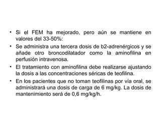 • Si el FEM ha mejorado, pero aún se mantiene en
  valores del 33-50%:
• Se administra una tercera dosis de b2-adrenérgicos y se
  añade otro broncodilatador como la aminofilina en
  perfusión intravenosa.
• El tratamiento con aminofilina debe realizarse ajustando
  la dosis a las concentraciones séricas de teofilina.
• En los pacientes que no toman teofilinas por vía oral, se
  administrará una dosis de carga de 6 mg/kg. La dosis de
  mantenimiento será de 0,6 mg/kg/h.
 