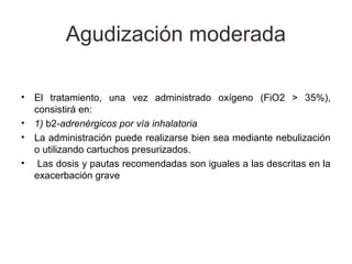 Agudización moderada

•   El tratamiento, una vez administrado oxígeno (FiO2 > 35%),
    consistirá en:
•   1) b2-adrenérgicos por vía inhalatoria
•   La administración puede realizarse bien sea mediante nebulización
    o utilizando cartuchos presurizados.
•    Las dosis y pautas recomendadas son iguales a las descritas en la
    exacerbación grave
 