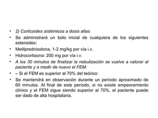 •   2) Corticoides sistémicos a dosis altas
•   Se administrará un bolo inicial de cualquiera de los siguientes
    esteroides:
•   Metilprednisolona, 1-2 mg/kg por vía i.v.
•   Hidrocortisona: 200 mg por vía i.v.
•   A los 30 minutos de finalizar la nebulización se vuelve a valorar al
    paciente y a medir de nuevo el FEM:
•   – Si el FEM es superior al 70% del teórico:
•   Se mantendrá en observación durante un período aproximado de
    60 minutos. Al final de este período, si no existe empeoramiento
    clínico y el FEM sigue siendo superior al 70%, el paciente puede
    ser dado de alta hospitalaria.
 