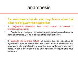 anamnesis

• La anamnesis ha de ser muy breve e incluir
  sólo los siguientes aspectos:
•   1. Diagnóstico diferencial con otras causas de disnea o
    broncospasmo súbito.
•      Averiguar si el enfermo ha sido diagnosticado de asma bronquial
    por algún médico y si ha tenido ya otras crisis similares.

•   2. Duración de la crisis actual. Es sabido que los episodios de
    agudización que se desarrollan en pocos minutos conllevan una
    tasa mayor de mortalidad que aquellos que evolucionan en varias
    horas, y por tanto requieren de una vigilancia y seguimiento más
    estrechos.
 