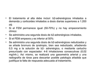 •   El tratamiento al alta debe incluir: b2-adrenérgicos inhalados a
    demanda y corticoides inhalados a dosis diarias superiores a 1.200
    μg.
•   Si el FEM permanece igual (50-70%) y no hay empeoramiento
    clínico:
•   Se administra una segunda dosis de b2-adrenérgicos inhalados.
•   Si el FEM empeora y es inferior al 50%:
•   Se administra una segunda dosis de b2-adrenérgicos nebulizados y
    se añade bromuro de ipratropio, bien sea nebulizado, añadiendo
    0,5 mg a la solución de b2- adrenérgico, o mediante cartucho
    presurizado con espaciador: 4-6 inhalaciones consecutivas (0,02
    mg/inh.). Así mismo, se realizará una gasometría arterial y una
    radiografía de tórax para descartar posible patología añadida que
    justifique la falta de respuesta adecuada al tratamiento.
 