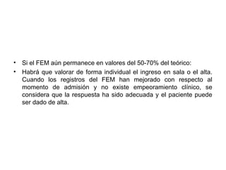 •   Si el FEM aún permanece en valores del 50-70% del teórico:
•   Habrá que valorar de forma individual el ingreso en sala o el alta.
    Cuando los registros del FEM han mejorado con respecto al
    momento de admisión y no existe empeoramiento clínico, se
    considera que la respuesta ha sido adecuada y el paciente puede
    ser dado de alta.
 