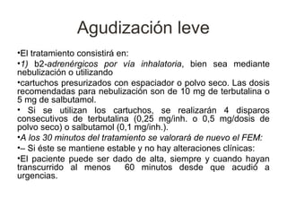 Agudización leve
•El tratamiento consistirá en:
•1) b2-adrenérgicos por vía inhalatoria, bien sea mediante
nebulización o utilizando
•cartuchos presurizados con espaciador o polvo seco. Las dosis
recomendadas para nebulización son de 10 mg de terbutalina o
5 mg de salbutamol.
• Si se utilizan los cartuchos, se realizarán 4 disparos
consecutivos de terbutalina (0,25 mg/inh. o 0,5 mg/dosis de
polvo seco) o salbutamol (0,1 mg/inh.).
•A los 30 minutos del tratamiento se valorará de nuevo el FEM:
•– Si éste se mantiene estable y no hay alteraciones clínicas:
•El paciente puede ser dado de alta, siempre y cuando hayan
transcurrido al menos        60 minutos desde que acudió a
urgencias.
 