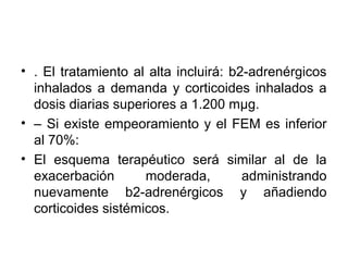 • . El tratamiento al alta incluirá: b2-adrenérgicos
  inhalados a demanda y corticoides inhalados a
  dosis diarias superiores a 1.200 mμg.
• – Si existe empeoramiento y el FEM es inferior
  al 70%:
• El esquema terapéutico será similar al de la
  exacerbación       moderada,         administrando
  nuevamente b2-adrenérgicos y añadiendo
  corticoides sistémicos.
 