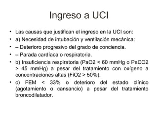 Ingreso a UCI
• Las causas que justifican el ingreso en la UCI son:
• a) Necesidad de intubación y ventilación mecánica:
• – Deterioro progresivo del grado de conciencia.
• – Parada cardíaca o respiratoria.
• b) Insuficiencia respiratoria (PaO2 < 60 mmHg o PaCO2
  > 45 mmHg) a pesar del tratamiento con oxígeno a
  concentraciones altas (FiO2 > 50%).
• c) FEM < 33% o deterioro del estado clínico
  (agotamiento o cansancio) a pesar del tratamiento
  broncodilatador.
 