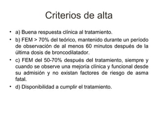 Criterios de alta
• a) Buena respuesta clínica al tratamiento.
• b) FEM > 70% del teórico, mantenido durante un período
  de observación de al menos 60 minutos después de la
  última dosis de broncodilatador.
• c) FEM del 50-70% después del tratamiento, siempre y
  cuando se observe una mejoría clínica y funcional desde
  su admisión y no existan factores de riesgo de asma
  fatal.
• d) Disponibilidad a cumplir el tratamiento.
 