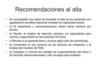 Recomendaciones al alta
•   Es aconsejable que antes de proceder al alta de los pacientes con
    agudización asmática hayamos revisado los siguientes puntos:
•   a) El tratamiento y recomendaciones deben darse siempre por
    escrito.
•   b) Remitir al médico de atención primaria y/o especialista para
    control y seguimiento en las próximas 24 horas.
•   c) Revisar si el paciente tiene y conoce algún plan de automanejo.
•   d) Comprobar el uso correcto de las técnicas de inhalación y el
    empleo del medidor de FEM.
•   e) Averiguar si conoce las señales de empeoramiento del asma y
    los factores desencadenantes y dar consejos para evitarlos.
 