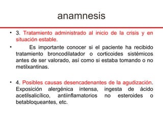 anamnesis
• 3. Tratamiento administrado al inicio de la crisis y en
  situación estable.
•       Es importante conocer si el paciente ha recibido
  tratamiento broncodilatador o corticoides sistémicos
  antes de ser valorado, así como si estaba tomando o no
  metilxantinas.

• 4. Posibles causas desencadenantes de la agudización.
  Exposición alergénica intensa, ingesta de ácido
  acetilsalicílico, antiinflamatorios no esteroides o
  betabloqueantes, etc.
 