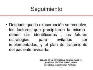 Seguimiento

• Después que la exacerbación se resuelve,
  los factores que precipitaron la misma
  deben ser identificados , las futuras
  estrategias      para    evitarlos   ser
  implementadas, y el plan de tratamiento
  del paciente revisarlo.

                 BASADO EN LA ESTRATEGIA GLOBAL PARA EL
                     MANEJO Y PREVENCION DEL ASMA
                     C Global iniciative for Asthma
 