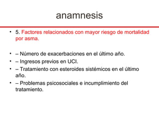 anamnesis
• 5. Factores relacionados con mayor riesgo de mortalidad
  por asma.

• – Número de exacerbaciones en el último año.
• – Ingresos previos en UCI.
• – Tratamiento con esteroides sistémicos en el último
  año.
• – Problemas psicosociales e incumplimiento del
  tratamiento.
 